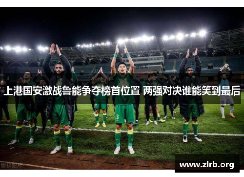 上港国安激战鲁能争夺榜首位置 两强对决谁能笑到最后