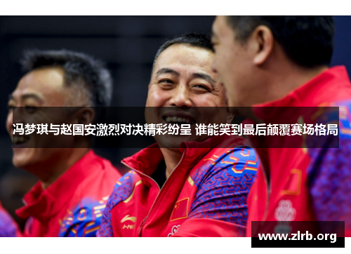 冯梦琪与赵国安激烈对决精彩纷呈 谁能笑到最后颠覆赛场格局
