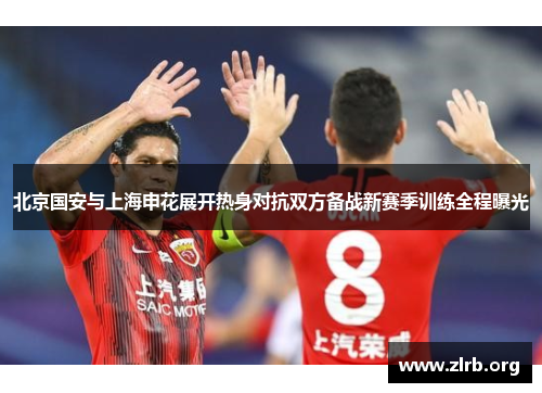 北京国安与上海申花展开热身对抗双方备战新赛季训练全程曝光