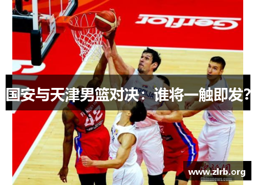 国安与天津男篮对决：谁将一触即发？